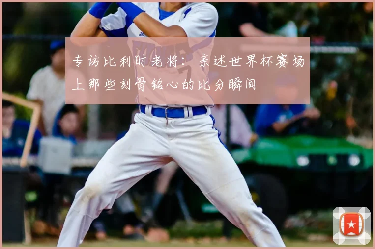 专访比利时老将:亲述世界杯赛场上那些刻骨铭心的比分瞬间