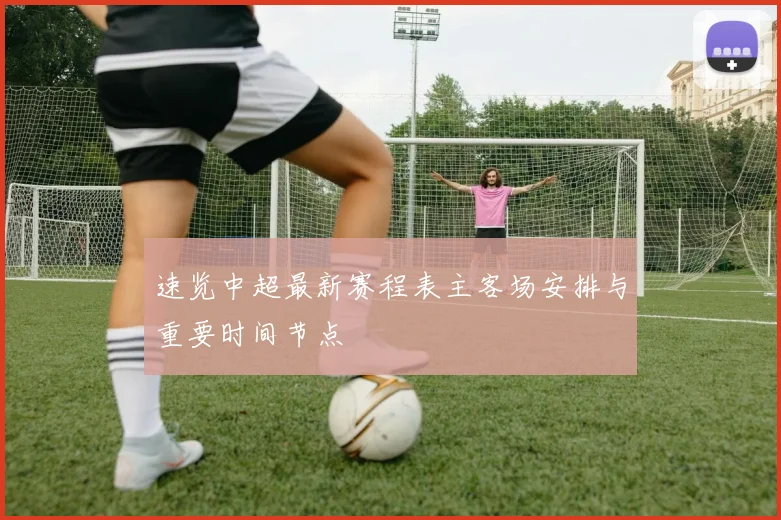 速览中超最新赛程表主客场安排与重要时间节点