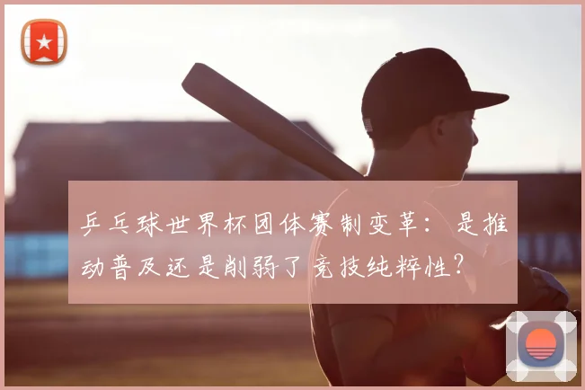 乒乓球世界杯团体赛制变革：是推动普及还是削弱了竞技纯粹性？