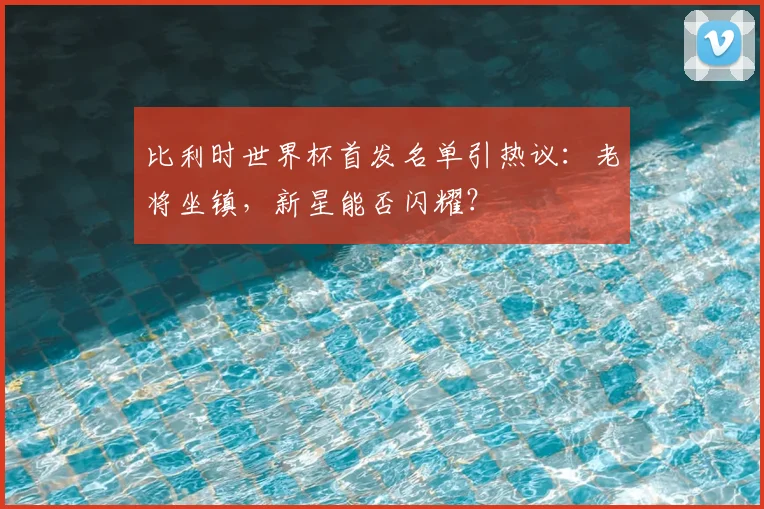 比利时世界杯首发名单引热议：老将坐镇，新星能否闪耀？
