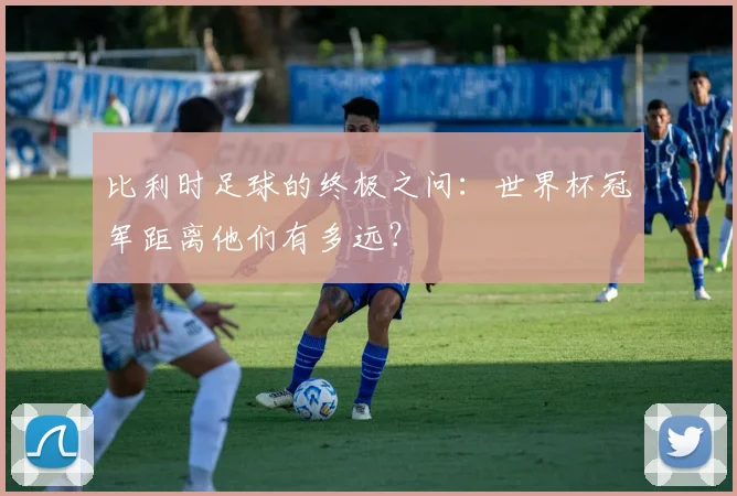 比利时足球的终极之问：世界杯冠军距离他们有多远？