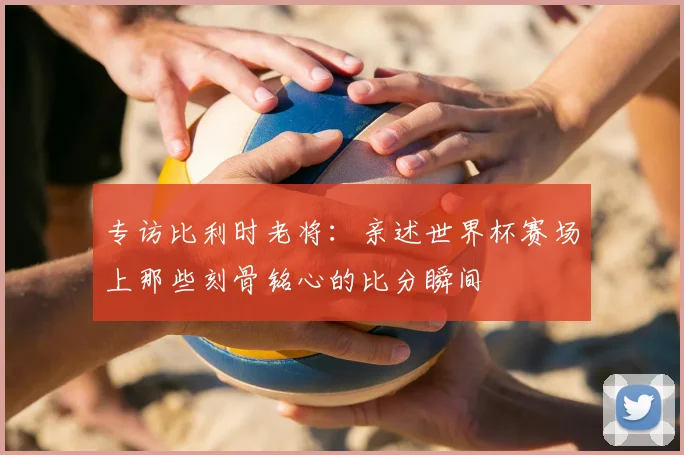 专访比利时老将:亲述世界杯赛场上那些刻骨铭心的比分瞬间