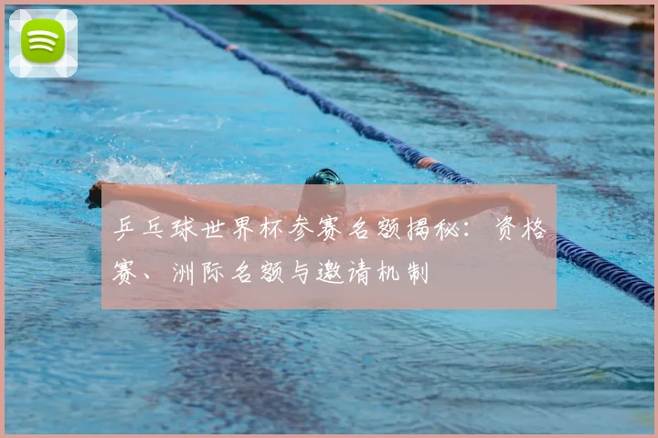 乒乓球世界杯参赛名额揭秘：资格赛、洲际名额与邀请机制