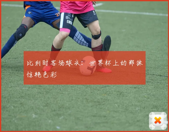 比利时客场球衣：世界杯上的那抹惊艳色彩