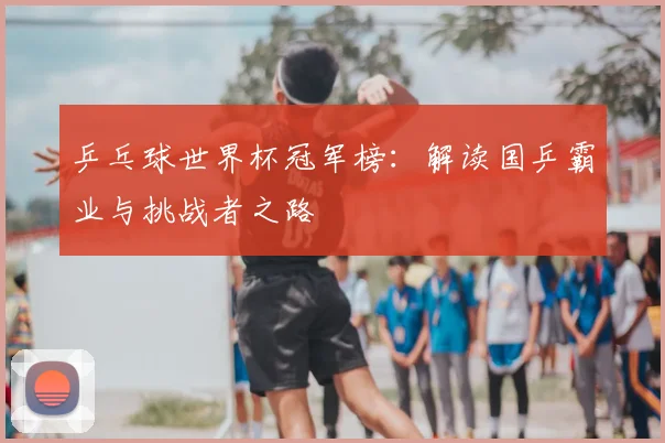乒乓球世界杯冠军榜：解读国乒霸业与挑战者之路