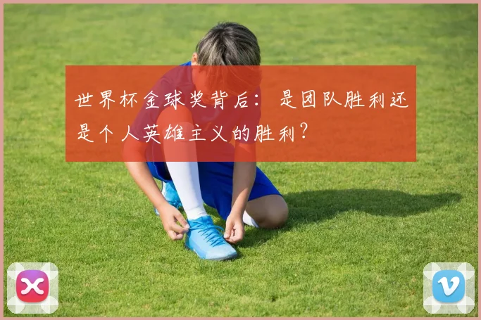 世界杯金球奖背后:是团队胜利还是个人英雄主义的胜利?