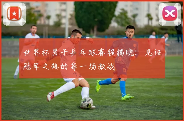 世界杯男子乒乓球赛程揭晓：见证冠军之路的每一场激战