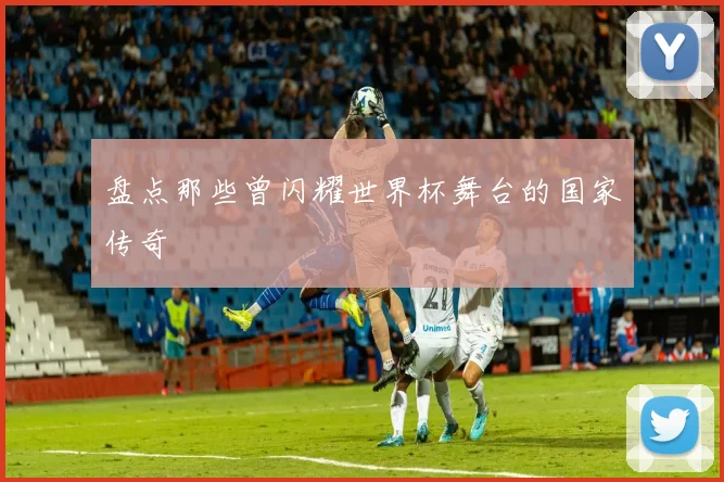 盘点那些曾闪耀世界杯舞台的国家传奇